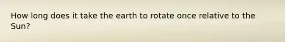 How long does it take the earth to rotate once relative to the Sun?