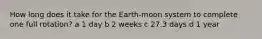 How long does it take for the Earth-moon system to complete one full rotation? a 1 day b 2 weeks c 27.3 days d 1 year