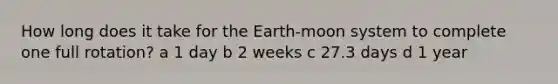 How long does it take for the Earth-moon system to complete one full rotation? a 1 day b 2 weeks c 27.3 days d 1 year