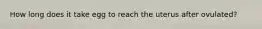 How long does it take egg to reach the uterus after ovulated?