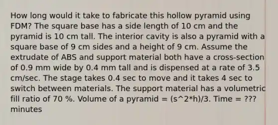 How long would it take to fabricate this hollow pyramid using FDM? The square base has a side length of 10 cm and the pyramid is 10 cm tall. The interior cavity is also a pyramid with a square base of 9 cm sides and a height of 9 cm. Assume the extrudate of ABS and support material both have a cross-section of 0.9 mm wide by 0.4 mm tall and is dispensed at a rate of 3.5 cm/sec. The stage takes 0.4 sec to move and it takes 4 sec to switch between materials. The support material has a volumetric fill ratio of 70 %. Volume of a pyramid = (s^2*h)/3. Time = ??? minutes