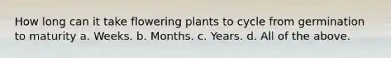 How long can it take flowering plants to cycle from germination to maturity a. Weeks. b. Months. c. Years. d. All of the above.