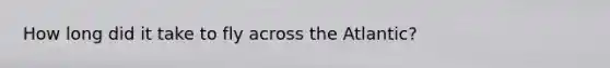How long did it take to fly across the Atlantic?