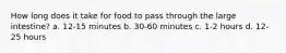How long does it take for food to pass through the large intestine? a. 12-15 minutes b. 30-60 minutes c. 1-2 hours d. 12-25 hours