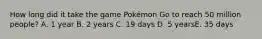 How long did it take the game Pokémon Go to reach 50 million people? A. 1 year B. 2 years C. 19 days D. 5 yearsE. 35 days