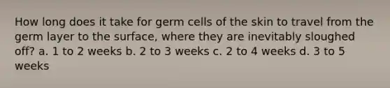 How long does it take for germ cells of the skin to travel from the germ layer to the surface, where they are inevitably sloughed off? a. 1 to 2 weeks b. 2 to 3 weeks c. 2 to 4 weeks d. 3 to 5 weeks