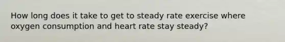 How long does it take to get to steady rate exercise where oxygen consumption and heart rate stay steady?