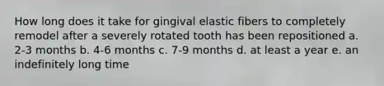 How long does it take for gingival elastic fibers to completely remodel after a severely rotated tooth has been repositioned a. 2-3 months b. 4-6 months c. 7-9 months d. at least a year e. an indefinitely long time