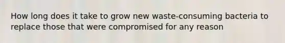 How long does it take to grow new waste-consuming bacteria to replace those that were compromised for any reason