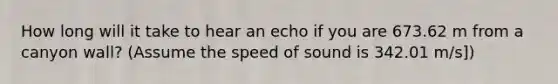 How long will it take to hear an echo if you are 673.62 m from a canyon wall? (Assume the speed of sound is 342.01 m/s])