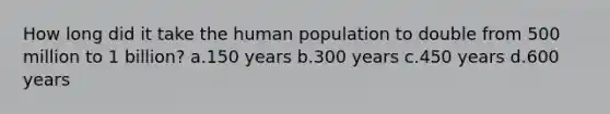 How long did it take the human population to double from 500 million to 1 billion? a.150 years b.300 years c.450 years d.600 years