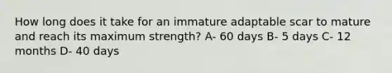 How long does it take for an immature adaptable scar to mature and reach its maximum strength? A- 60 days B- 5 days C- 12 months D- 40 days