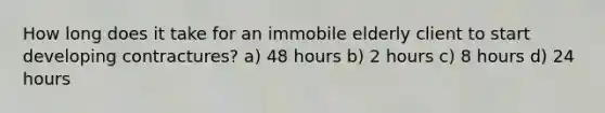 How long does it take for an immobile elderly client to start developing contractures? a) 48 hours b) 2 hours c) 8 hours d) 24 hours