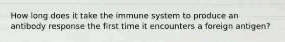 How long does it take the immune system to produce an antibody response the first time it encounters a foreign antigen?