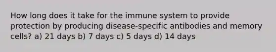 How long does it take for the immune system to provide protection by producing disease-specific antibodies and memory cells? a) 21 days b) 7 days c) 5 days d) 14 days