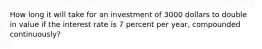 How long it will take for an investment of 3000 dollars to double in value if the interest rate is 7 percent per year, compounded continuously?