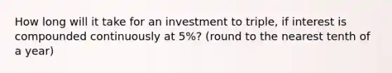 How long will it take for an investment to​ triple, if interest is compounded continuously at 5​%? (round to the nearest tenth of a year)