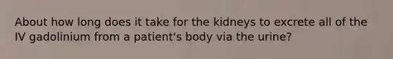 About how long does it take for the kidneys to excrete all of the IV gadolinium from a patient's body via the urine?