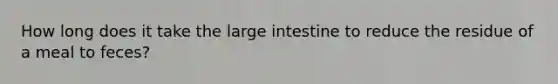 How long does it take the large intestine to reduce the residue of a meal to feces?