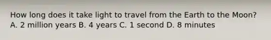 How long does it take light to travel from the Earth to the Moon? A. 2 million years B. 4 years C. 1 second D. 8 minutes