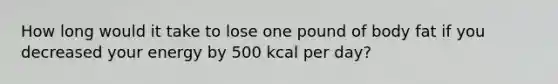 How long would it take to lose one pound of body fat if you decreased your energy by 500 kcal per day?