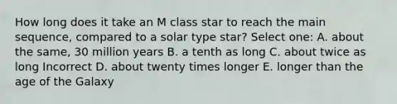 How long does it take an M class star to reach the main sequence, compared to a solar type star? Select one: A. about the same, 30 million years B. a tenth as long C. about twice as long Incorrect D. about twenty times longer E. longer than the age of the Galaxy