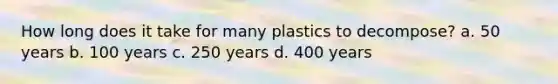 How long does it take for many plastics to decompose? a. 50 years b. 100 years c. 250 years d. 400 years