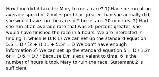 How long did it take for Mary to run a race? 1) Had she run at an average speed of 2 miles per hour greater than she actually did, she would have run the race in 5 hours and 30 minutes. 2) Had she run at an average rate that was 20 percent greater, she would have finished the race in 5 hours. We are interested in finding T, which is D/R 1) We can set up the standard equation 5.5 = D / (2 + r) 11 + 5.5r = D We don't have enough information 2) We can set up the standard equation 5 = D / 1.2r 6r = D 6 = D / r Because D/r is equivalent to time, 6 is the number of hours it took Mary to ruin the race. Statement 2 is sufficient