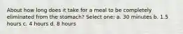 About how long does it take for a meal to be completely eliminated from the stomach? Select one: a. 30 minutes b. 1.5 hours c. 4 hours d. 8 hours