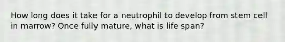 How long does it take for a neutrophil to develop from stem cell in marrow? Once fully mature, what is life span?