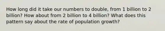 How long did it take our numbers to double, from 1 billion to 2 billion? How about from 2 billion to 4 billion? What does this pattern say about the rate of population growth?