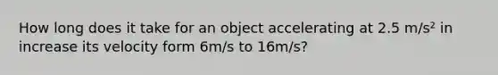 How long does it take for an object accelerating at 2.5 m/s² in increase its velocity form 6m/s to 16m/s?