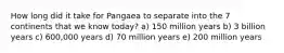 How long did it take for Pangaea to separate into the 7 continents that we know today? a) 150 million years b) 3 billion years c) 600,000 years d) 70 million years e) 200 million years