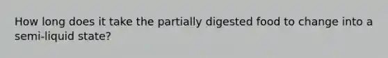 How long does it take the partially digested food to change into a semi-liquid state?