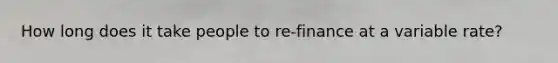 How long does it take people to re-finance at a variable rate?