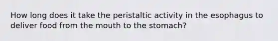 How long does it take the peristaltic activity in the esophagus to deliver food from the mouth to the stomach?