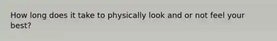 How long does it take to physically look and or not feel your best?