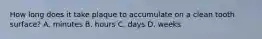 How long does it take plaque to accumulate on a clean tooth surface? A. minutes B. hours C. days D. weeks