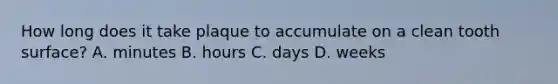 How long does it take plaque to accumulate on a clean tooth surface? A. minutes B. hours C. days D. weeks