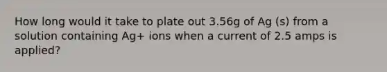 How long would it take to plate out 3.56g of Ag (s) from a solution containing Ag+ ions when a current of 2.5 amps is applied?