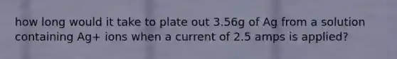 how long would it take to plate out 3.56g of Ag from a solution containing Ag+ ions when a current of 2.5 amps is applied?