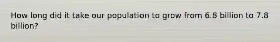 How long did it take our population to grow from 6.8 billion to 7.8 billion?