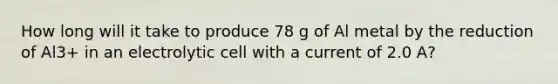 How long will it take to produce 78 g of Al metal by the reduction of Al3+ in an electrolytic cell with a current of 2.0 A?