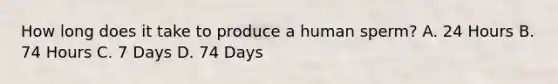 How long does it take to produce a human sperm? A. 24 Hours B. 74 Hours C. 7 Days D. 74 Days