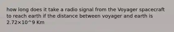 how long does it take a radio signal from the Voyager spacecraft to reach earth if the distance between voyager and earth is 2.72×10^9 Km