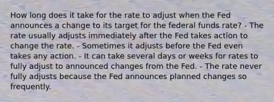 How long does it take for the rate to adjust when the Fed announces a change to its target for the federal funds rate? - The rate usually adjusts immediately after the Fed takes action to change the rate. - Sometimes it adjusts before the Fed even takes any action. - It can take several days or weeks for rates to fully adjust to announced changes from the Fed. - The rate never fully adjusts because the Fed announces planned changes so frequently.