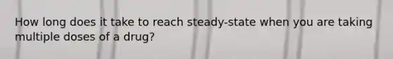 How long does it take to reach steady-state when you are taking multiple doses of a drug?