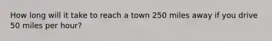 How long will it take to reach a town 250 miles away if you drive 50 miles per hour?