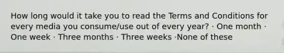 How long would it take you to read the Terms and Conditions for every media you consume/use out of every year? · One month · One week · Three months · Three weeks ·None of these