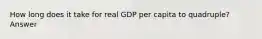 How long does it take for real GDP per capita to quadruple? Answer